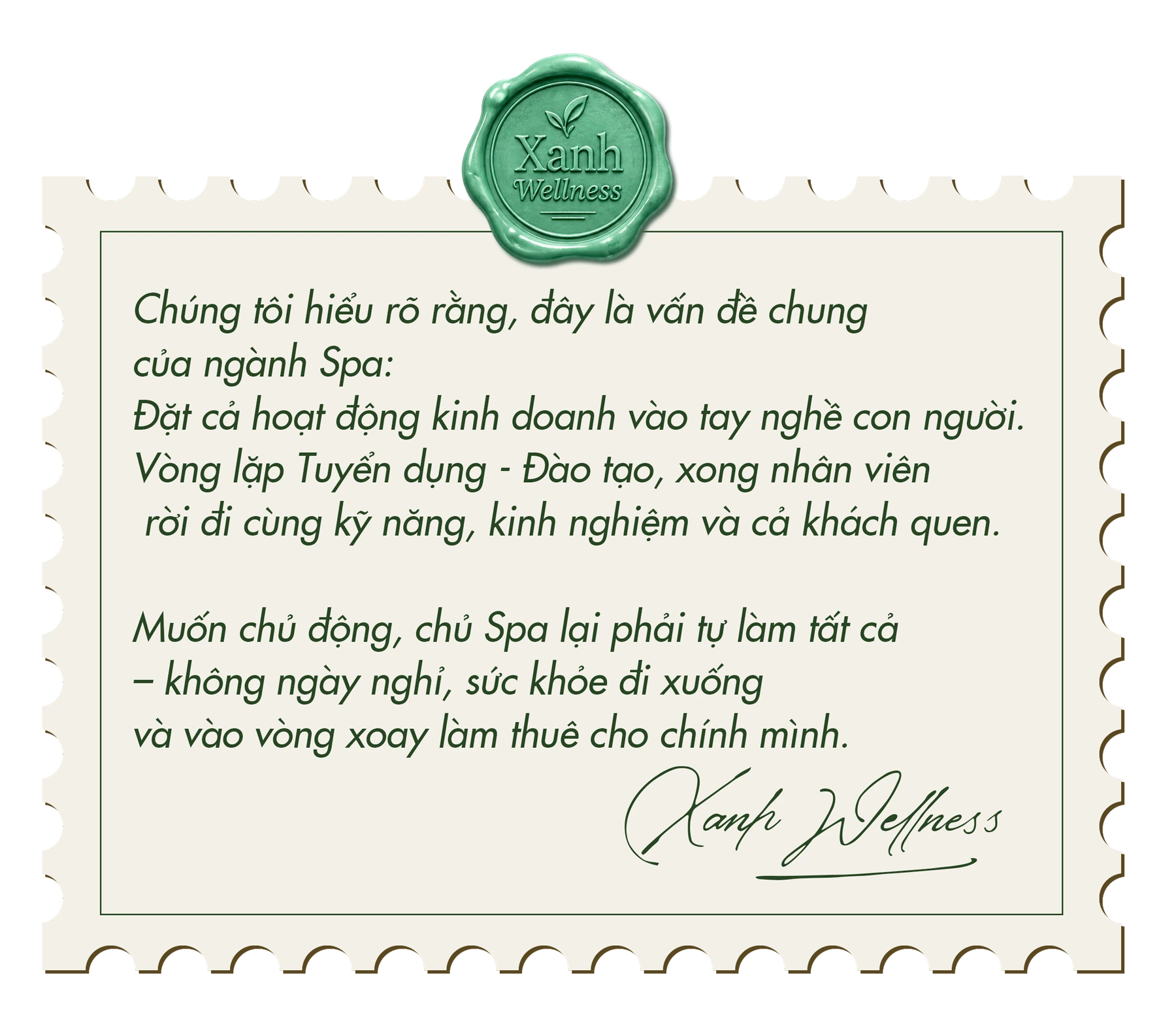 Chúng tôi hiểu rõ rằng, đây là vấn đề chung của ngành Spa: đặt cả hoạt động kinh doanh vào tay nghề con người. Vòng lặp tuyển dụng - đào tạo, xong nhân viên rời đi cùng kỹ năng, kinh nghiệm và cả khách quen. Muốn chủ động, chủ Spa lại phải tự làm tất cả – không ngày nghỉ, sức khỏe đi xuống và vào vòng xoay làm thuê cho chính mình. — Xanh Wellness